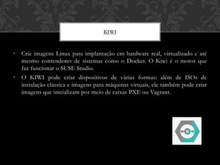 • Crie imagens Linux para implantação em hardware real, virtualizado e até
mesmo contendores de sistemas como o Docker. O Kiwi é o motor que
faz funcionar o SUSE Studio.
• O KIWI pode criar dispositivos de várias formas: além de ISOs de
instalação clássica e imagens para máquinas virtuais, ele também pode criar
imagens que inicializam por meio de caixas PXE ou Vagrant.
KIWI
 