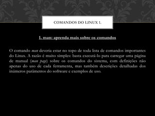 1. man: aprenda mais sobre os comandos
O comando man deveria estar no topo de toda lista de comandos importantes
do Linux. A razão é muito simples: basta executá-lo para carregar uma página
de manual (man page) sobre os comandos do sistema, com definições não
apenas do uso de cada ferramenta, mas também descrições detalhadas dos
inúmeros parâmetros do software e exemplos de uso.
COMANDOS DO LINUX 1.
 
