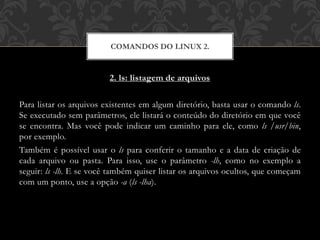 2. ls: listagem de arquivos
Para listar os arquivos existentes em algum diretório, basta usar o comando ls.
Se executado sem parâmetros, ele listará o conteúdo do diretório em que você
se encontra. Mas você pode indicar um caminho para ele, como ls /usr/bin,
por exemplo.
Também é possível usar o ls para conferir o tamanho e a data de criação de
cada arquivo ou pasta. Para isso, use o parâmetro -lh, como no exemplo a
seguir: ls -lh. E se você também quiser listar os arquivos ocultos, que começam
com um ponto, use a opção -a (ls -lha).
COMANDOS DO LINUX 2.
 