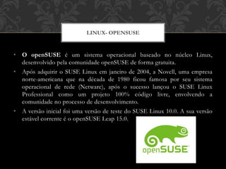 • O openSUSE é um sistema operacional baseado no núcleo Linux,
desenvolvido pela comunidade openSUSE de forma gratuita.
• Após adquirir o SUSE Linux em janeiro de 2004, a Novell, uma empresa
norte-americana que na década de 1980 ficou famosa por seu sistema
operacional de rede (Netware), após o sucesso lançou o SUSE Linux
Professional como um projeto 100% código livre, envolvendo a
comunidade no processo de desenvolvimento.
• A versão inicial foi uma versão de teste do SUSE Linux 10.0. A sua versão
estável corrente é o openSUSE Leap 15.0.
LINUX- OPENSUSE
 