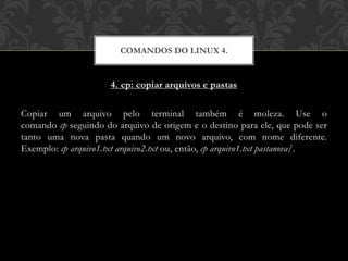 4. cp: copiar arquivos e pastas
Copiar um arquivo pelo terminal também é moleza. Use o
comando cp seguindo do arquivo de origem e o destino para ele, que pode ser
tanto uma nova pasta quando um novo arquivo, com nome diferente.
Exemplo: cp arquivo1.txt arquivo2.txt ou, então, cp arquivo1.txt pastanova/.
COMANDOS DO LINUX 4.
 