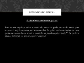 5. mv: mover arquivos e pastas
Para mover arquivos existe o comando mv e ele pode ser usado tanto para
remanejar arquivos como para renomeá-los. Se quiser enviar o arquivo de uma
pasta para outra, basta seguir o exemplo mv pasta1/arquivo1 pasta2/. Se preferir
apenas renomeá-lo, use mv arquivo1 arquivo2.
COMANDOS DO LINUX 5.
 
