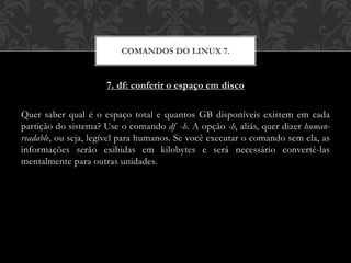 7. df: conferir o espaço em disco
Quer saber qual é o espaço total e quantos GB disponíveis existem em cada
partição do sistema? Use o comando df -h. A opção -h, aliás, quer dizer human-
readable, ou seja, legível para humanos. Se você executar o comando sem ela, as
informações serão exibidas em kilobytes e será necessário convertê-las
mentalmente para outras unidades.
COMANDOS DO LINUX 7.
 