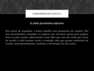 8. sudo: permissões especiais
Por razões de segurança, o Linux trabalha com permissões de usuários. Por
isso, determinados comandos ou arquivos são acessíveis apenas pelo próprio
dono ou pelo usuário administrador (root). Para que você não tenha que trocar
de usuário a todo instante, existe o comando sudo, que garante credenciais de
usuário roottemporariamente, mediante a informação de uma senha.
COMANDOS DO LINUX 8.
 