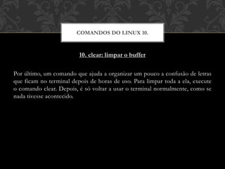 10. clear: limpar o buffer
Por último, um comando que ajuda a organizar um pouco a confusão de letras
que ficam no terminal depois de horas de uso. Para limpar toda a ela, execute
o comando clear. Depois, é só voltar a usar o terminal normalmente, como se
nada tivesse acontecido.
COMANDOS DO LINUX 10.
 