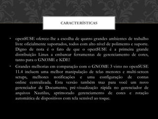 • openSUSE oferece-lhe a escolha de quatro grandes ambientes de trabalho
livre oficialmente suportados, todos com alto nível de polimento e suporte.
Digno de nota é o fato de que o openSUSE é a primeira grande
distribuição Linux a embarcar ferramentas de gerenciamento de cores,
tanto para o GNOME e KDE!
• Grandes melhorias em comparação com o GNOME 3 visto no openSUSE
11.4 incluem uma melhor manipulação de telas menores e multi-screen
setups, melhores notificações e uma configuração de contas
online centralizada. Esta versão também traz para você um novo
gerenciador de Documento, pré-visualização rápida no gerenciador de
arquivos Nautilus, aprimorado gerenciamento de cores e rotação
automática de dispositivos com tela sensível ao toque.
CARACTERÍSTICAS
 