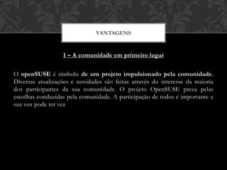 1 – A comunidade em primeiro lugar
O openSUSE é símbolo de um projeto impulsionado pela comunidade.
Diversas atualizações e novidades são feitas através do interesse da maioria
dos participantes da sua comunidade. O projeto OpenSUSE preza pelas
escolhas conduzidas pela comunidade. A participação de todos é importante e
sua voz pode ter vez
VANTAGENS
 