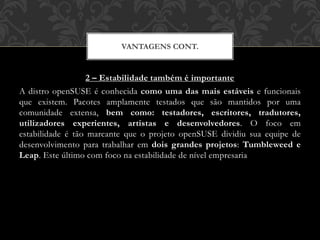 2 – Estabilidade também é importante
A distro openSUSE é conhecida como uma das mais estáveis e funcionais
que existem. Pacotes amplamente testados que são mantidos por uma
comunidade extensa, bem como: testadores, escritores, tradutores,
utilizadores experientes, artistas e desenvolvedores. O foco em
estabilidade é tão marcante que o projeto openSUSE dividiu sua equipe de
desenvolvimento para trabalhar em dois grandes projetos: Tumbleweed e
Leap. Este último com foco na estabilidade de nível empresaria
VANTAGENS CONT.
 