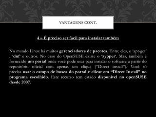 4 – É preciso ser fácil para instalar também
No mundo Linux há muitos gerenciadores de pacotes. Entre eles, o ‘apt-get’
, ‘dnf‘ e outros. No caso do OpenSUSE existe o ‘zypper‘. Mas, também é
fornecido um portal onde você pode usar para instalar o software a partir do
repositório oficial com apenas um clique (“Direct install”). Você só
precisa usar o campo de busca do portal e clicar em “Direct Install” no
programa escolhido. Este recurso tem estado disponível no openSUSE
desde 2007.
VANTAGENS CONT.
 