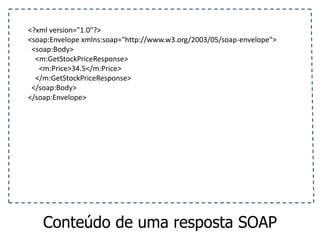 <?xml version="1.0"?>
<soap:Envelope xmlns:soap="http://www.w3.org/2003/05/soap-envelope">
<soap:Body>
<m:GetStockPriceResponse>
<m:Price>34.5</m:Price>
</m:GetStockPriceResponse>
</soap:Body>
</soap:Envelope>
Conteúdo de uma resposta SOAP
 