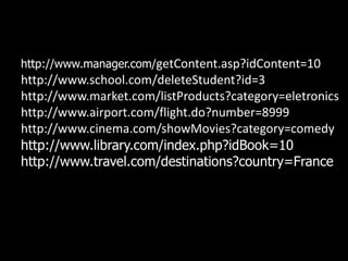 http://www.manager.com/getContent.asp?idContent=10
http://www.school.com/deleteStudent?id=3
http://www.market.com/listProducts?category=eletronics
http://www.airport.com/flight.do?number=8999
http://www.cinema.com/showMovies?category=comedy
http://www.library.com/index.php?idBook=10
http://www.travel.com/destinations?country=France
 