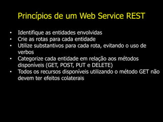 Princípios de um Web Service REST
• Identifique as entidades envolvidas
• Crie as rotas para cada entidade
• Utilize substantivos para cada rota, evitando o uso de
verbos
• Categorize cada entidade em relação aos métodos
disponíveis (GET, POST, PUT e DELETE)
• Todos os recursos disponíveis utilizando o método GET não
devem ter efeitos colaterais
 
