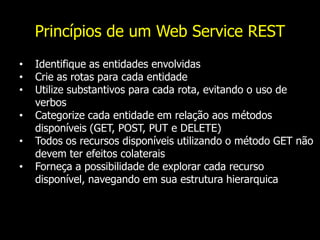 Princípios de um Web Service REST
• Identifique as entidades envolvidas
• Crie as rotas para cada entidade
• Utilize substantivos para cada rota, evitando o uso de
verbos
• Categorize cada entidade em relação aos métodos
disponíveis (GET, POST, PUT e DELETE)
• Todos os recursos disponíveis utilizando o método GET não
devem ter efeitos colaterais
• Forneça a possibilidade de explorar cada recurso
disponível, navegando em sua estrutura hierarquica
 