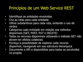 Princípios de um Web Service REST
• Identifique as entidades envolvidas
• Crie as rotas para cada entidade
• Utilize substantivos para cada rota, evitando o uso de
verbos
• Categorize cada entidade em relação aos métodos
disponíveis (GET, POST, PUT e DELETE)
• Todos os recursos disponíveis utilizando o método GET não
devem ter efeitos colaterais
• Forneça a possibilidade de explorar cada recurso
disponível, navegando em sua estrutura hierarquica
• Documente a API e disponibilize para todos os envolvidos
no projeto
 