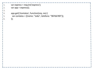 1. var express = require('express');
2. var app = express();
3.
4. app.get('/contatos', function(req, res) {
5. var contatos = [{nome: "João", telefone: "98766789"}];
6. });
 