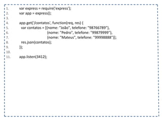 1. var express = require('express');
2. var app = express();
3.
4. app.get('/contatos', function(req, res) {
5. var contatos = [{nome: "João", telefone: "98766789"},
6. {nome: "Pedro", telefone: "99879999"},
7. {nome: "Mateus", telefone: "99998888"}];
8. res.json(contatos);
9. });
10.
11. app.listen(3412);
 