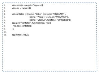 1. var express = require('express');
2. var app = express();
3.
4. var contatos = [{nome: "João", telefone: "98766789"},
5. {nome: "Pedro", telefone: "99879999"},
6. {nome: "Mateus", telefone: "99998888"}];
7. app.get('/contatos', function(req, res) {
8. res.json(contatos);
9. });
10.
11. app.listen(3412);
 