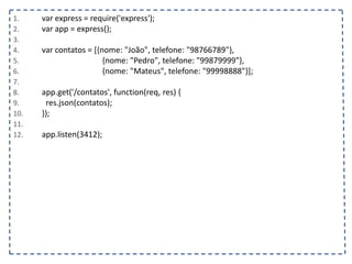 1. var express = require('express');
2. var app = express();
3.
4. var contatos = [{nome: "João", telefone: "98766789"},
5. {nome: "Pedro", telefone: "99879999"},
6. {nome: "Mateus", telefone: "99998888"}];
7.
8. app.get('/contatos', function(req, res) {
9. res.json(contatos);
10. });
11.
12. app.listen(3412);
 