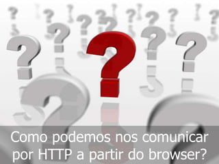 Como podemos nos comunicar
por HTTP a partir do browser?
 
