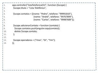 1. app.controller("listaTelefonicaCtrl", function ($scope) {
2. $scope.titulo = "Lista Telefônica";
3.
4. $scope.contatos = [{nome: "Pedro", telefone: "99991010"},
5. {nome: "André", telefone: "99767899"},
6. {nome: "Carlos", telefone: "99987689"}];
7.
8. $scope.adicionarContato = function (contato) {
9. $scope.contatos.push(angular.copy(contato));
10. delete $scope.contato;
11. };
12.
13. $scope.operadoras = ["Vivo", "Oi", "Tim"];
14. });
 