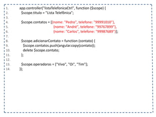 1. app.controller("listaTelefonicaCtrl", function ($scope) {
2. $scope.titulo = "Lista Telefônica";
3.
4. $scope.contatos = [{nome: "Pedro", telefone: "99991010"},
5. {nome: "André", telefone: "99767899"},
6. {nome: "Carlos", telefone: "99987689"}];
7.
8. $scope.adicionarContato = function (contato) {
9. $scope.contatos.push(angular.copy(contato));
10. delete $scope.contato;
11. };
12.
13. $scope.operadoras = ["Vivo", "Oi", "Tim"];
14. });
 