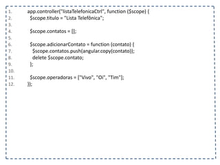 1. app.controller("listaTelefonicaCtrl", function ($scope) {
2. $scope.titulo = "Lista Telefônica";
3.
4. $scope.contatos = [];
5.
6. $scope.adicionarContato = function (contato) {
7. $scope.contatos.push(angular.copy(contato));
8. delete $scope.contato;
9. };
10.
11. $scope.operadoras = ["Vivo", "Oi", "Tim"];
12. });
 
