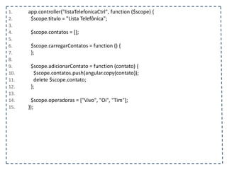 1. app.controller("listaTelefonicaCtrl", function ($scope) {
2. $scope.titulo = "Lista Telefônica";
3.
4. $scope.contatos = [];
5.
6. $scope.carregarContatos = function () {
7. };
8.
9. $scope.adicionarContato = function (contato) {
10. $scope.contatos.push(angular.copy(contato));
11. delete $scope.contato;
12. };
13.
14. $scope.operadoras = ["Vivo", "Oi", "Tim"];
15. });
 