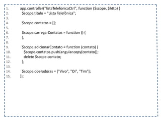 1. app.controller("listaTelefonicaCtrl", function ($scope, $http) {
2. $scope.titulo = "Lista Telefônica";
3.
4. $scope.contatos = [];
5.
6. $scope.carregarContatos = function () {
7. };
8.
9. $scope.adicionarContato = function (contato) {
10. $scope.contatos.push(angular.copy(contato));
11. delete $scope.contato;
12. };
13.
14. $scope.operadoras = ["Vivo", "Oi", "Tim"];
15. });
 