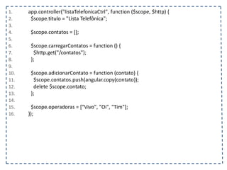 1. app.controller("listaTelefonicaCtrl", function ($scope, $http) {
2. $scope.titulo = "Lista Telefônica";
3.
4. $scope.contatos = [];
5.
6. $scope.carregarContatos = function () {
7. $http.get("/contatos");
8. };
9.
10. $scope.adicionarContato = function (contato) {
11. $scope.contatos.push(angular.copy(contato));
12. delete $scope.contato;
13. };
14.
15. $scope.operadoras = ["Vivo", "Oi", "Tim"];
16. });
 