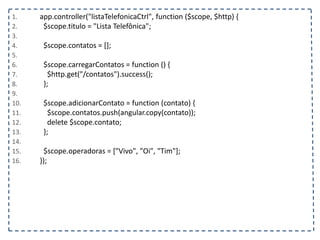 1. app.controller("listaTelefonicaCtrl", function ($scope, $http) {
2. $scope.titulo = "Lista Telefônica";
3.
4. $scope.contatos = [];
5.
6. $scope.carregarContatos = function () {
7. $http.get("/contatos").success();
8. };
9.
10. $scope.adicionarContato = function (contato) {
11. $scope.contatos.push(angular.copy(contato));
12. delete $scope.contato;
13. };
14.
15. $scope.operadoras = ["Vivo", "Oi", "Tim"];
16. });
 