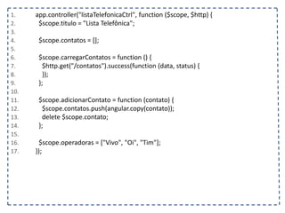 1. app.controller("listaTelefonicaCtrl", function ($scope, $http) {
2. $scope.titulo = "Lista Telefônica";
3.
4. $scope.contatos = [];
5.
6. $scope.carregarContatos = function () {
7. $http.get("/contatos").success(function (data, status) {
8. });
9. };
10.
11. $scope.adicionarContato = function (contato) {
12. $scope.contatos.push(angular.copy(contato));
13. delete $scope.contato;
14. };
15.
16. $scope.operadoras = ["Vivo", "Oi", "Tim"];
17. });
 