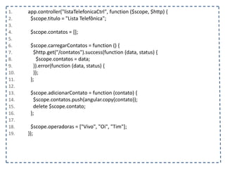 1. app.controller("listaTelefonicaCtrl", function ($scope, $http) {
2. $scope.titulo = "Lista Telefônica";
3.
4. $scope.contatos = [];
5.
6. $scope.carregarContatos = function () {
7. $http.get("/contatos").success(function (data, status) {
8. $scope.contatos = data;
9. }).error(function (data, status) {
10. });
11. };
12.
13. $scope.adicionarContato = function (contato) {
14. $scope.contatos.push(angular.copy(contato));
15. delete $scope.contato;
16. };
17.
18. $scope.operadoras = ["Vivo", "Oi", "Tim"];
19. });
 