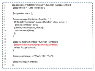 1. app.controller("listaTelefonicaCtrl", function ($scope, $http) {
2. $scope.titulo = "Lista Telefônica";
3.
4. $scope.contatos = [];
5.
6. $scope.carregarContatos = function () {
7. $http.get("/contatos").success(function (data, status) {
8. $scope.contatos = data;
9. }).error(function (data, status) {
10. console.error(data);
11. });
12. };
13.
14. $scope.adicionarContato = function (contato) {
15. $scope.contatos.push(angular.copy(contato));
16. delete $scope.contato;
17. };
18.
19. $scope.operadoras = ["Vivo", "Oi", "Tim"];
20.
21. $scope.carregarContatos()
22. });
 