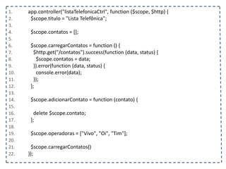 1. app.controller("listaTelefonicaCtrl", function ($scope, $http) {
2. $scope.titulo = "Lista Telefônica";
3.
4. $scope.contatos = [];
5.
6. $scope.carregarContatos = function () {
7. $http.get("/contatos").success(function (data, status) {
8. $scope.contatos = data;
9. }).error(function (data, status) {
10. console.error(data);
11. });
12. };
13.
14. $scope.adicionarContato = function (contato) {
15.
16. delete $scope.contato;
17. };
18.
19. $scope.operadoras = ["Vivo", "Oi", "Tim"];
20.
21. $scope.carregarContatos()
22. });
 