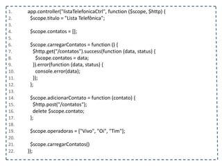 1. app.controller("listaTelefonicaCtrl", function ($scope, $http) {
2. $scope.titulo = "Lista Telefônica";
3.
4. $scope.contatos = [];
5.
6. $scope.carregarContatos = function () {
7. $http.get("/contatos").success(function (data, status) {
8. $scope.contatos = data;
9. }).error(function (data, status) {
10. console.error(data);
11. });
12. };
13.
14. $scope.adicionarContato = function (contato) {
15. $http.post("/contatos");
16. delete $scope.contato;
17. };
18.
19. $scope.operadoras = ["Vivo", "Oi", "Tim"];
20.
21. $scope.carregarContatos()
22. });
 