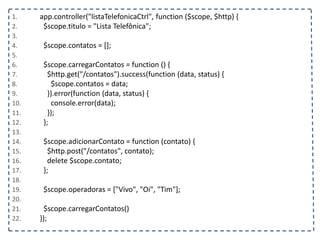1. app.controller("listaTelefonicaCtrl", function ($scope, $http) {
2. $scope.titulo = "Lista Telefônica";
3.
4. $scope.contatos = [];
5.
6. $scope.carregarContatos = function () {
7. $http.get("/contatos").success(function (data, status) {
8. $scope.contatos = data;
9. }).error(function (data, status) {
10. console.error(data);
11. });
12. };
13.
14. $scope.adicionarContato = function (contato) {
15. $http.post("/contatos", contato);
16. delete $scope.contato;
17. };
18.
19. $scope.operadoras = ["Vivo", "Oi", "Tim"];
20.
21. $scope.carregarContatos()
22. });
 