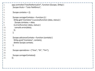 1. app.controller("listaTelefonicaCtrl", function ($scope, $http) {
2. $scope.titulo = "Lista Telefônica";
3.
4. $scope.contatos = [];
5.
6. $scope.carregarContatos = function () {
7. $http.get("/contatos").success(function (data, status) {
8. $scope.contatos = data;
9. }).error(function (data, status) {
10. console.error(data);
11. });
12. };
13.
14. $scope.adicionarContato = function (contato) {
15. $http.post("/contatos", contato);
16. delete $scope.contato;
17. };
18.
19. $scope.operadoras = ["Vivo", "Oi", "Tim"];
20.
21. $scope.carregarContatos()
22. });
 