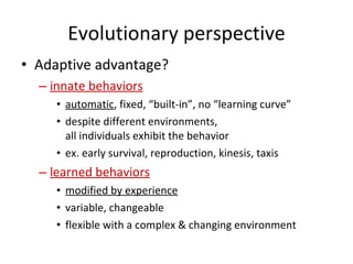 Evolutionary perspective Adaptive advantage? innate behaviors   automatic , fixed, “built-in”, no “learning curve” despite different environments,  all individuals exhibit the behavior ex. early survival, reproduction, kinesis, taxis  learned behaviors modified by experience variable, changeable  flexible with a complex & changing environment  