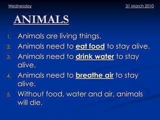 Wednesday                           31 March 2010


     ANIMALS
1.   Animals are living things.
2.   Animals need to eat food to stay alive.
3.   Animals need to drink water to stay
     alive.
4.   Animals need to breathe air to stay
     alive.
5.   Without food, water and air, animals
     will die.
 