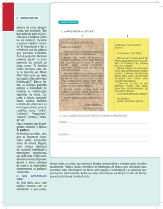 6 caderno do professor
palavra da carta, pergun-
tando, por exemplo: “Em
que parte da carta está es-
crito que o Antônio Carlos
foi ao médico? Encontre
a palavra ‘médico’ no tex-
referência oral da palavra
que precisam encontrar.
Outras perguntas também
poderão ajudar na com-
preensão do sentido do
texto, como: “O Antônio
Carlos escreveu essa car-
ta na fazenda, em Morro
Alto? Que parte do texto
nos ajuda a descobrir essa
-
ma, as crianças poderão
praticar a habilidade de
localizar as informações
explícitas no texto. Du-
rante a leitura comparti-
lhada, explore também
a forma das palavras e as
letras que usamos para es-
-
Faça o mesmo tipo de per-
guntas durante a leitura
da Carta 2.
-
que as hipóteses levan-
tadas pelos estudantes
antes da leitura. Depois,
cada criança registrará
no material individual a
mensagem comunicada
por cada carta.Professor/a,
observe se elas compreen-
deram a ideia principal
do texto e se escreveram
corretamente as palavras
conhecidas.
O QUE APRENDEMOS
HOJE?
poderá retomar com os
estudantes o que apren-
deram sobre as cartas, sua estrutura, função comunicativa e o modo como circulam
atualmente. Poderá, ainda, relembrar as estratégias de leitura que utilizaram para
descobrir mais informações no texto (antecipação e localização) e as palavras que
escreveram corretamente. Anote as novas informações no Mapa Circular de Ideias,
8 caderno do professor
| LÍNGUA PORTUGUESA
4
6 caderno do professor
palavra da carta, pergun-
tando, por exemplo: “Em
que parte da carta está es-
crito que o Antônio Carlos
foi ao médico? Encontre
a palavra ‘médico’ no tex-
referência oral da palavra
que precisam encontrar.
Outras perguntas também
poderão ajudar na com-
preensão do sentido do
texto, como: “O Antônio
Carlos escreveu essa car-
ta na fazenda, em Morro
Alto? Que parte do texto
nos ajuda a descobrir essa
-
ma, as crianças poderão
praticar a habilidade de
localizar as informações
explícitas no texto. Du-
rante a leitura comparti-
lhada, explore também
a forma das palavras e as
letras que usamos para es-
-
Faça o mesmo tipo de per-
guntas durante a leitura
da Carta 2.
-
que as hipóteses levan-
tadas pelos estudantes
antes da leitura. Depois,
cada criança registrará
no material individual a
mensagem comunicada
por cada carta.Professor/a,
observe se elas compreen-
deram a ideia principal
do texto e se escreveram
corretamente as palavras
conhecidas.
O QUE APRENDEMOS
HOJE?
poderá retomar com os
estudantes o que apren-
deram sobre as cartas, sua estrutura, função comunicativa e o modo como circulam
atualmente. Poderá, ainda, relembrar as estratégias de leitura que utilizaram para
descobrir mais informações no texto (antecipação e localização) e as palavras que
escreveram corretamente. Anote as novas informações no Mapa Circular de Ideias
 