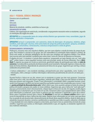 2 caderno do professor
AULA 1 - PESQUISA, CIÊNCIA E IMAGINAÇÃO
TEMPO
Uma aula.
MATERIAIS
Material do estudante, cartolina, canetinhas ou lousa e giz.
ORGANIZAÇÃO DA TURMA
Coletiva, com organização em semicírculo, considerando o espaçamento necessário entre os estudantes, segundo
as orientações dos órgãos de saúde.
(EF12LP19) Ler e compreender textos do campo artístico-literário que apresentem rimas, sonoridades, jogos de
palavras, expressões e comparações.
(EF03LP24) Ler/ouvir e compreender, com autonomia, relatos de observação e de pesquisas, relatórios, artigos
-
do a situação comunicativa, o tema/assunto, a estrutura composicional e o estilo do gênero.
DESENVOLVIMENTO E INTERVENÇÕES
-
quisa. Para introduzir o assunto ao seu grupo, leia com antecedência as orientações deste material e conheça, de
trará recursos para você estender a proposta para outras áreas, como em Ciências da Natureza ou Humanas.
Ativi-
dade 1, organize seu grupo em círculo ou semicírculo, garantindo espaço de participação para todos na roda de
conversa s
i
o
d
s
o
d
a
r
u
t
i
e
l
a
r
a
z
i
n
a
g
r
o
e
d
o
p
ê
c
o
V
.
o
i
r
á
s
s
e
c
e
n
l
a
i
c
o
s
o
t
n
e
m
a
i
c
n
a
t
s
i
d
e
d
s
o
l
o
c
o
t
o
r
p
s
o
o
d
n
a
r
e
d
i
s
n
o
c
e
colaborativa do primeiro texto.
estudar.
-
ponto principal da discussão desta aula
práticas de estudo e pesquisa são usados no nosso cotidiano. Sugerimos que, para a leitura do “você sabia quê?”,
estudantes que se voluntariem para ler o texto em voz alta.Conversem sobre o que compreenderam sobre o texto,
-
bertas sobre o esqueleto humano após a leitura. Na Atividade 2 síntese coletiva sobre o que a
seus materiais individuais.
98 caderno do professor
2 caderno do professor
AULA 1 - PESQUISA, CIÊNCIA E IMAGINAÇÃO
TEMPO
Uma aula.
MATERIAIS
Material do estudante, cartolina, canetinhas ou lousa e giz.
ORGANIZAÇÃO DA TURMA
Coletiva, com organização em semicírculo, considerando o espaçamento necessário entre os estudantes, segundo
as orientações dos órgãos de saúde.
(EF12LP19) Ler e compreender textos do campo artístico-literário que apresentem rimas, sonoridades, jogos de
palavras, expressões e comparações.
(EF03LP24) Ler/ouvir e compreender, com autonomia, relatos de observação e de pesquisas, relatórios, artigo
do a situação comunicativa, o tema/assunto, a estrutura composicional e o estilo do gênero.
DESENVOLVIMENTO E INTERVENÇÕES
quisa. Para introduzir o assunto ao seu grupo, leia com antecedência as orientações deste material e conheça, de
trará recursos para você estender a proposta para outras áreas, como em Ciências da Natureza ou Humanas.
Ativi
dade 1, organize seu grupo em círculo ou semicírculo, garantindo espaço de participação para todos na roda de
conversa e considerando os protocolos de distanciamento social necessário.Você pode organizar a leitura dos doi
colaborativa do primeiro texto.
estudar.
ponto principal da discussão desta aula
práticas de estudo e pesquisa são usados no nosso cotidiano. Sugerimos que, para a leitura do “você sabia quê?”
estudantes que se voluntariem para ler o texto em voz alta.Conversem sobre o que compreenderam sobre o texto
bertas sobre o esqueleto humano após a leitura. Na Atividade 2 síntese coletiva sobre o que a
seus materiais individuais.
 