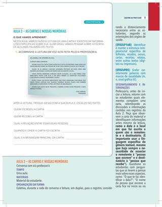 7
caderno do professor
AULA 3 – AS CARTAS E NOSSAS MEMÓRIAS
Conversa com o/a professor/a
EMPO
Uma aula.
MATERIAIS
Material do estudante.
ORGANIZAÇÃO DA TURMA
Coletiva, durante a roda de conversa e leitura; em duplas, para o registro, conside-
rando o distanciamento
necessário entre os es-
tudantes, segundo as
orientações dos órgãos de
saúde.
(EF02LP16B)
e manter a estrutura com-
bilhetes, recados, avisos,
cartas, receitas, relatos,
entre outros textos (digi-
tais ou impressos).
(EF02LP05) Grafar cor-
retamente palavras com
marcas de nasalidade (m,
DESENVOLVIMENTO E IN-
TERVENÇÕES
Professor/a, antes de ini-
ciar a leitura, retome com
os estudantes quais ele-
mentos compõem uma
carta, relembrando as
discussões e informações
contidas nos registros da
Aula 2. Peça que obser-
vem a carta do material e
antes mesmo da leitura,
como a data e o local
em que foi escrita e
quem são o remeten-
te e o destinatário. (É
importante usar a lin-
gênero textual, mesmo
que haja sempre a ne-
cessidade de associar
o remetente à “pessoa
que escreve” e o desti-
natário à “pessoa que
recebe”). Questione os
estudantes com pergun-
tas que os levem a pensar
mais sobre esses aspectos,
como: “O que te faz iden-
da pessoa que escreve a
7
caderno do professor
AULA 3 – AS CARTAS E NOSSAS MEMÓRIAS
Conversa com o/a professor/a
TEMPO
Uma aula.
MATERIAIS
Material do estudante.
ORGANIZAÇÃO DA TURMA
Coletiva, durante a roda de conversa e leitura; em duplas, para o registro, conside-
rando o distanciamento
necessário entre os es-
tudantes, segundo as
orientações dos órgãos de
saúde.
(EF02LP16B)
e manter a estrutura com-
bilhetes, recados, avisos,
cartas, receitas, relatos,
entre outros textos (digi-
tais ou impressos).
(EF02LP05) Grafar cor-
retamente palavras com
marcas de nasalidade (m,
DESENVOLVIMENTO E IN-
TERVENÇÕES
Professor/a, antes de ini-
ciar a leitura, retome com
os estudantes quais ele-
mentos compõem uma
carta, relembrando as
discussões e informações
contidas nos registros da
Aula 2. Peça que obser-
vem a carta do material e
antes mesmo da leitura,
como a data e o local
em que foi escrita e
quem são o remeten-
te e o destinatário. (É
importante usar a lin-
gênero textual, mesmo
que haja sempre a ne-
cessidade de associar
o remetente à “pessoa
que escreve” e o desti-
natário à “pessoa que
recebe”). Questione os
estudantes com pergun-
tas que os levem a pensar
mais sobre esses aspectos,
como: “O que te faz iden-
da pessoa que escreve a
9
caderno do professor
LÍNGUA PORTUGUESA | 5
 