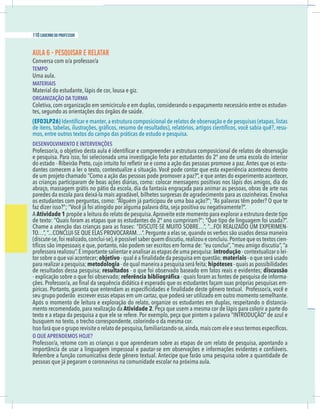 14 caderno do professor
AULA 6 - PESQUISAR E RELATAR
TEMPO
Uma aula.
MATERIAIS
Material do estudante, lápis de cor, lousa e giz.
ORGANIZAÇÃO DA TURMA
Coletiva,com organização em semicírculo e em duplas,considerando o espaçamento necessário entre os estudan-
tes, segundo as orientações dos órgãos de saúde.
(EF03LP26)
-
mos, entre outros textos do campo das práticas de estudo e pesquisa.
DESENVOLVIMENTO E INTERVENÇÕES
-
dantes comecem a ler o texto, contextualize a situação. Você pode contar que esta experiência aconteceu dentro
de um projeto chamado “Como a ação das pessoas pode promover a paz?”, e que antes do experimento acontecer,
as crianças participaram de boas ações diárias, como: colocar mensagens positivas nos lápis dos amigos, dia do
paredes da escola para deixá-la mais agradável, bilhetes surpresas de agradecimento para as cozinheiras. Envolva
AAtividade 1 propõe a leitura do relato de pesquisa.Aproveite este momento para explorar a estrutura deste tipo
-
-
introdução - contextualizar o lei-
tor sobre o que vai acontecer; objetivo materiais - o que será usado
para realizar a pesquisa; metodologia - quais as possibilidades
de resultados dessa pesquisa; resultados discussão
-
-
seu grupo poderão escrever essas etapas em um cartaz, que poderá ser utilizado em outro momento semelhante.
Após o momento de leitura e exploração do relato, organize os estudantes em duplas, respeitando o distancia-
mento recomendado, para realização da Atividade 2. Peça que usem a mesma cor de lápis para colorir a parte do
busquem no texto, o trecho correspondente, colorindo-o da mesma cor.
O QUE APRENDEMOS HOJE?
pessoas que já pegaram o coronavírus na comunidade escolar na próxima aula.
110 caderno do professor
14 caderno do professor
AULA 6 - PESQUISAR E RELATAR
TEMPO
Uma aula.
MATERIAIS
Material do estudante, lápis de cor, lousa e giz.
ORGANIZAÇÃO DA TURMA
Coletiva,com organização em semicírculo e em duplas,considerando o espaçamento necessário entre os estudan
tes, segundo as orientações dos órgãos de saúde.
(EF03LP26)
mos, entre outros textos do campo das práticas de estudo e pesquisa.
DESENVOLVIMENTO E INTERVENÇÕES
dantes comecem a ler o texto, contextualize a situação. Você pode contar que esta experiência aconteceu dentro
de um projeto chamado “Como a ação das pessoas pode promover a paz?”, e que antes do experimento acontecer
as crianças participaram de boas ações diárias, como: colocar mensagens positivas nos lápis dos amigos, dia do
paredes da escola para deixá-la mais agradável, bilhetes surpresas de agradecimento para as cozinheiras. Envolva
AAtividade 1 propõe a leitura do relato de pesquisa.Aproveite este momento para explorar a estrutura deste tipo
introdução - contextualizar o lei
tor sobre o que vai acontecer; objetivo materiais - o que será usado
para realizar a pesquisa; metodologia - quais as possibilidade
de resultados dessa pesquisa; resultados discussão
seu grupo poderão escrever essas etapas em um cartaz, que poderá ser utilizado em outro momento semelhante
Após o momento de leitura e exploração do relato, organize os estudantes em duplas, respeitando o distancia
mento recomendado, para realização da Atividade 2. Peça que usem a mesma cor de lápis para colorir a parte do
busquem no texto, o trecho correspondente, colorindo-o da mesma cor.
O QUE APRENDEMOS HOJE?
pessoas que já pegaram o coronavírus na comunidade escolar na próxima aula.
 