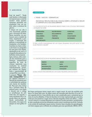8 caderno do professor
você localiza a informação
do local em que a carta foi
-
namentos permitem aos
estudantes criar um pa-
drão sobre a estrutura do
gênero.
A leitura em voz alta é
uma ferramenta potente
para a formação do leitor.
Nesse momento, o/a pro-
fessor/a será o modelo do
leitor, respeitando a pon-
tuação, a entonação das
palavras e encorajando os
estudantes a ler também.
Incentive-os a fazer a leitu-
ra de frases ou parágrafos
da carta para suas duplas,
atentando-se aos sons e à
-
balhadas nesta proposta.
Apósaleitura,volteaaten-
ção dos estudantes para a
estrutura composicional
crianças registrarão suas
conclusões no material
individualmente, porém,
por estarem em duplas,
terão a oportunidade de
compartilhar suas ideias.
A proposta “Pense – Dis-
cuta – Compartilhe” tem
por objetivo direcionar a
atenção do estudante para
a sonoridade das palavras
com marcas de nasalida-
de. Peça que uma criança
leia o primeiro bloco de
palavras para a sua dupla
e discuta com o colega
as semelhanças de som
entre elas. Em seguida, o
outro estudante lerá o se-
gundo bloco de palavras,
dando continuidade às
discussões, mas agora em
(˜).
Na língua portuguesa temos vogais orais e vogais nasais. As orais são emitidas pela
boca e as nasais pelo nariz. As vogais nasais são marcadas pelo diacrítico til ou por se-
rem seguidas de m/n. Essas últimas são as mais complicadas para o estudante que se
inicia na escrita alfabética. O fato do diacrítico (m/n) estar representado por uma letra,
-
-se que a leitura e o contato frequente com materiais escritos permitem,paulatinamen-
te,queaproduçãoescritadosestudantesavancerumoàconvençãodaescrita.Contudo,
o uso correto da nasalização requer ensino.Construir boas situações de aprendizagem,
.(WEISZ,2019).
10 caderno do professor
| LÍNGUA PORTUGUESA
6
8 caderno do professor
você localiza a informação
do local em que a carta foi
-
namentos permitem aos
estudantes criar um pa-
drão sobre a estrutura do
gênero.
A leitura em voz alta é
uma ferramenta potente
para a formação do leitor.
Nesse momento, o/a pro-
fessor/a será o modelo do
leitor, respeitando a pon-
tuação, a entonação das
palavras e encorajando os
estudantes a ler também.
Incentive-os a fazer a leitu-
ra de frases ou parágrafos
da carta para suas duplas,
atentando-se aos sons e à
-
balhadas nesta proposta.
Apósaleitura,volteaaten-
ção dos estudantes para a
estrutura composicional
crianças registrarão suas
conclusões no material
individualmente, porém,
por estarem em duplas,
terão a oportunidade de
compartilhar suas ideias.
A proposta “Pense – Dis-
cuta – Compartilhe” tem
por objetivo direcionar a
atenção do estudante para
a sonoridade das palavras
com marcas de nasalida-
de. Peça que uma criança
leia o primeiro bloco de
palavras para a sua dupla
e discuta com o colega
as semelhanças de som
entre elas. Em seguida, o
outro estudante lerá o se-
gundo bloco de palavras,
dando continuidade às
discussões, mas agora em
(˜).
Na língua portuguesa temos vogais orais e vogais nasais. As orais são emitidas pel
boca e as nasais pelo nariz. As vogais nasais são marcadas pelo diacrítico til ou por se
rem seguidas de m/n. Essas últimas são as mais complicadas para o estudante que s
inicia na escrita alfabética. O fato do diacrítico (m/n) estar representado por uma letra
-se que a leitura e o contato frequente com materiais escritos permitem,paulatinamen
te,queaproduçãoescritadosestudantesavancerumoàconvençãodaescrita.Contudo
o uso correto da nasalização requer ensino.Construir boas situações de aprendizagem
.(WEISZ,2019)
 