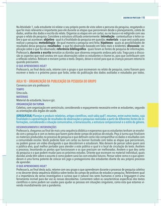 23
caderno do professor
Na Atividade 1, cada estudante irá relatar o seu próprio ponto de vista sobre o percurso da pesquisa, resgatando o
dados, análise dos dados e escrita do relato. Organize as etapas em um cartaz, ou na lousa e vá redigindo com seu
grupo o relato de pesquisa. Considere a estrutura utilizada anteriormente: introdução - contextualizar o leitor so-
bre o que vai acontecer; objetivo materiais - o que será usado para
ealizar a pesquisa; metodologia - quais as possibilidades de
esultados dessa pesquisa; resultados discussão - ex-
durante a escrita tematize as dúvidas que observou enquanto andava pela sala.Traga para a discus-
ão os aspectos que você anotou em suas observações sobre os estudantes e chame-os, para que contribuam com
quando precisarem.
O QUE APRENDEMOS HOJE?
AULA 10 - ORGANIZAÇÃO DA PUBLICAÇÃO DA PESQUISA DO GRUPO
EMPO
Uma aula.
MATERIAIS
Material do estudante, lousa e giz.
ORGANIZAÇÃO DA TURMA
Coletiva, com organização em semicírculo, considerando o espaçamento necessário entre os estudantes, segundo
as orientações dos órgãos de saúde.
EF03LP25A)
-
DESENVOLVIMENTO E INTERVENÇÕES
-
banner ilustrado com todas as etapas que percorreram,
ou podem gravar um vídeo divulgando o que descobriram e estudaram. Não deixem de pensar sobre quem será
da pesquisa e o que podem mudar para os próximos estudos. Oriente que escrevam no material individual, quais
-
de aprender.
O QUE APRENDEMOS HOJE?
-
vendo mundialmente com a pandemia.
23
caderno do professor
Na Atividade 1, cada estudante irá relatar o seu próprio ponto de vista sobre o percurso da pesquisa, resgatando o
dados, análise dos dados e escrita do relato. Organize as etapas em um cartaz, ou na lousa e vá redigindo com seu
grupo o relato de pesquisa. Considere a estrutura utilizada anteriormente: introdução - contextualizar o leitor so-
bre o que vai acontecer; objetivo materiais - o que será usado para
realizar a pesquisa; metodologia - quais as possibilidades de
resultados dessa pesquisa; resultados discussão - ex-
durante a escrita tematize as dúvidas que observou enquanto andava pela sala.Traga para a discus-
são os aspectos que você anotou em suas observações sobre os estudantes e chame-os, para que contribuam com
quando precisarem.
O QUE APRENDEMOS HOJE?
AULA 10 - ORGANIZAÇÃO DA PUBLICAÇÃO DA PESQUISA DO GRUPO
TEMPO
Uma aula.
MATERIAIS
Material do estudante, lousa e giz.
ORGANIZAÇÃO DA TURMA
Coletiva, com organização em semicírculo, considerando o espaçamento necessário entre os estudantes, segundo
as orientações dos órgãos de saúde.
(EF03LP25A)
-
DESENVOLVIMENTO E INTERVENÇÕES
-
banner ilustrado com todas as etapas que percorreram,
ou podem gravar um vídeo divulgando o que descobriram e estudaram. Não deixem de pensar sobre quem será
da pesquisa e o que podem mudar para os próximos estudos. Oriente que escrevam no material individual, quais
-
de aprender.
O QUE APRENDEMOS HOJE?
-
vendo mundialmente com a pandemia.
119
caderno do professor
 