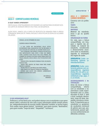 9
caderno do professor
O QUE APRENDEMOS HOJE?
-
deram sobre a estrutura de uma carta e quais informações estarão sempre presen-
es, independentemente do assunto tratado. Relembre, também, os termos especí-
AULA 4 – COMPARTI-
LHANDO MEMÓRIAS
Conversa com o/a profes-
sor/a
TEMPO
Uma aula.
MATERIAIS
Material do estudante,
lousa e giz ou quadro
branco.
ORGANIZAÇÃO DA TURMA
Em roda, para a leitura
compartilhada; em trios,
para o registro das ati-
vidades no material do
estudante, considerando
o distanciamento neces-
sário entre os estudantes,
segundo as orientações
dos órgãos de saúde.
(EF02LP01A) Grafar cor-
retamente palavras co-
nhecidas/familiares.
(EF02LP03) Grafar corre-
tamente palavras com cor-
respondências regulares
diretas (f/v, t/d, p/b) e cor-
respondências regulares
contextuais (c/qu; g/gu, r/
rr, s/z inicial).
DESENVOLVIMENTO E IN-
TERVENÇÕES
Antes de iniciar a leitura
compartilhada, retome
com os estudantes a no-
menclatura usada especi-
discutida na Aula 3: data
e local, saudação, destina-
tário, corpo do texto, des-
pedida,assinatura e reme-
tente.É importante que os
estudantes se apropriem
do vocabulário estrutural
do gênero para que, pos-
teriormente, possam apli-
car esse conhecimento em
diferentes contextos.
9
caderno do professor
O QUE APRENDEMOS HOJE?
-
deram sobre a estrutura de uma carta e quais informações estarão sempre presen-
tes, independentemente do assunto tratado. Relembre, também, os termos especí-
AULA 4 – COMPARTI-
LHANDO MEMÓRIAS
Conversa com o/a profes-
sor/a
TEMPO
Uma aula.
MATERIAIS
Material do estudante,
lousa e giz ou quadro
branco.
ORGANIZAÇÃO DA TURMA
Em roda, para a leitura
compartilhada; em trios,
para o registro das ati-
vidades no material do
estudante, considerando
o distanciamento neces-
sário entre os estudantes,
segundo as orientações
dos órgãos de saúde.
(EF02LP01A) Grafar cor-
retamente palavras co-
nhecidas/familiares.
(EF02LP03) Grafar corre-
tamente palavras com cor-
respondências regulares
diretas (f/v, t/d, p/b) e cor-
respondências regulares
contextuais (c/qu; g/gu, r/
rr, s/z inicial).
DESENVOLVIMENTO E IN-
TERVENÇÕES
Antes de iniciar a leitura
compartilhada, retome
com os estudantes a no-
menclatura usada especi-
discutida na Aula 3: data
e local, saudação, destina-
tário, corpo do texto, des-
pedida,assinatura e reme-
tente.É importante que os
estudantes se apropriem
do vocabulário estrutural
do gênero para que, pos-
teriormente, possam apli-
car esse conhecimento em
diferentes contextos.
11
caderno do professor
LÍNGUA PORTUGUESA | 7
 