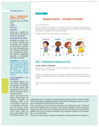 4 caderno do professor
AULA 1 - BRINQUEDOS E
BARRACA DE PESCA
-
TEMPO
Uma aula.
MATERIAIS
Lousa, giz e quadro nu-
altura dos estudantes.
ORGANIZAÇÃO DA TURMA
Atividade em dupla, com
as crianças dispostas em
semicírculo para facilitar
as discussões e comentá-
rios. Essa orientação deve
ser analisada consideran-
do o espaçamento neces-
sário entre os estudantes,
segundo as orientações
dos órgãos da Saúde.
(EF02MA01) Comparar e
ordenar números naturais
(até a ordem de centenas)
pela compreensão de ca-
racterísticas do sistema
de numeração decimal
(valor posicional e função
do zero)
DESENVOLVIMENTO E IN-
TERVENÇÕES
A atividade explora a lei-
tura, escrita, comparação
e ordenação de números
de até três ordens pela
compreensão de caracte-
rísticas do sistema de nu-
meração decimal.
-
cussão sobre Parque de
Diversão. Pergunte aos
estudantes quem já foi
a um parque e quais são
os brinquedos e barracas
que são comuns nesses
parques.Para aqueles que
nunca foram, pode ser
que já viram algum na TV.
De qualquer forma, a dis-
cussão sobre como se organiza um parque pode aproximar todos à temática Parque
de Diversão.Deixe os estudantes dizerem quais são os brinquedos comuns a um par-
que e vá anotando, em formato de lista na lousa.
Faça,no coletivo,a leitura do início da sequência e da introdução da aula 1.É possível
que mesmo aqueles que nunca foram a um parque conheçam a barraca de pesca.
Explore com eles quais são os prêmios com que este tipo de barraca normalmente
trabalha. Leia com as crianças a atividade e faça a leitura do quadro com os brinque-
dos e suas quantidades.
Peça para a turma resolver o item A -
| MATEMÁTICA
130 caderno do professor
80
4 caderno do professor
AULA 1 - BRINQUEDOS E
BARRACA DE PESCA
-
TEMPO
Uma aula.
MATERIAIS
Lousa, giz e quadro nu-
altura dos estudantes.
ORGANIZAÇÃO DA TURMA
Atividade em dupla, com
as crianças dispostas em
semicírculo para facilitar
as discussões e comentá-
rios. Essa orientação deve
ser analisada consideran-
do o espaçamento neces-
sário entre os estudantes,
segundo as orientações
dos órgãos da Saúde.
(EF02MA01) Comparar e
ordenar números naturais
(até a ordem de centenas)
pela compreensão de ca-
racterísticas do sistema
de numeração decimal
(valor posicional e função
do zero)
DESENVOLVIMENTO E IN-
TERVENÇÕES
A atividade explora a lei-
tura, escrita, comparação
e ordenação de números
de até três ordens pela
compreensão de caracte-
rísticas do sistema de nu-
meração decimal.
-
cussão sobre Parque de
Diversão. Pergunte aos
estudantes quem já foi
a um parque e quais são
os brinquedos e barracas
que são comuns nesses
parques.Para aqueles que
nunca foram, pode ser
que já viram algum na TV.
De qualquer forma, a dis-
cussão sobre como se organiza um parque pode aproximar todos à temática Parque
de Diversão.Deixe os estudantes dizerem quais são os brinquedos comuns a um par
que e vá anotando, em formato de lista na lousa.
Faça,no coletivo,a leitura do início da sequência e da introdução da aula 1.É possíve
que mesmo aqueles que nunca foram a um parque conheçam a barraca de pesca
Explore com eles quais são os prêmios com que este tipo de barraca normalmente
trabalha. Leia com as crianças a atividade e faça a leitura do quadro com os brinque
dos e suas quantidades.
Peça para a turma resolver o item A
 
