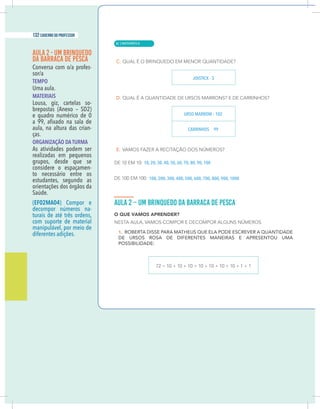 6 caderno do professor
AULA 2 - UM BRINQUEDO
DA BARRACA DE PESCA
-
TEMPO
Uma aula.
MATERIAIS
Lousa, giz, cartelas so-
brepostas (Anexo – SD2)
e quadro numérico de 0
aula, na altura das crian-
ças.
ORGANIZAÇÃO DA TURMA
As atividades podem ser
realizadas em pequenos
grupos, desde que se
considere o espaçamen-
to necessário entre os
estudantes, segundo as
orientações dos órgãos da
Saúde.
(EF02MA04) Compor e
decompor números na-
turais de até três ordens,
com suporte de material
manipulável, por meio de
diferentes adições.
JOISTICK - 3
URSO MARROM – 102
CARRINHOS 99
10, 20, 30, 40, 50, 60, 70, 80, 90, 100
100, 200, 300, 400, 500, 600, 700, 800, 900, 1000
| MATEMÁTICA
132 caderno do professor
82
6 caderno do professor
AULA 2 - UM BRINQUEDO
DA BARRACA DE PESCA
-
TEMPO
Uma aula.
MATERIAIS
Lousa, giz, cartelas so-
brepostas (Anexo – SD2)
e quadro numérico de 0
aula, na altura das crian-
ças.
ORGANIZAÇÃO DA TURMA
As atividades podem ser
realizadas em pequenos
grupos, desde que se
considere o espaçamen-
to necessário entre os
estudantes, segundo as
orientações dos órgãos da
Saúde.
(EF02MA04) Compor e
decompor números na-
turais de até três ordens,
com suporte de material
manipulável, por meio de
diferentes adições.
JOISTICK - 3
URSO MARROM – 102
CARRINHOS 99
10, 20, 30, 40, 50, 60, 70, 80, 90, 100
100, 200, 300, 400, 500, 600, 700, 800, 900, 1000
 