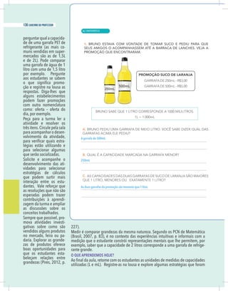 10 caderno do professor
perguntar qual a capacida-
de de uma garrafa PET de
refrigerante (as mais co-
muns vendidas em super-
mercados são as de 1,5L
e de 2L). Pode comparar
uma garrafa de água de 1
litro com uma de 1,5 litro
por exemplo. Pergunte
aos estudantes se sabem
-
ção e registre na lousa as
respostas. Diga-lhes que
alguns estabelecimentos
podem fazer promoções
com outra nomenclatura
como: oferta – oferta do
dia, por exemplo.
Peça para a turma ler a
atividade e resolver os
três itens.Circule pela sala
para acompanhar o desen-
volvimento da atividade,
-
tégias estão utilizando e
para selecionar algumas
que serão socializadas.
Solicite e acompanhe o
desenvolvimento das ati-
vidades para selecionar
estratégias de cálculos
que podem surtir mais
interação entre os estu-
dantes. Vale reforçar que
as resoluções que não são
esperadas podem trazer
contribuições à aprendi-
zagem da turma e ampliar
as discussões sobre os
conceitos trabalhados.
Sempre que possível, pro-
mova atividades investi-
gativas sobre como são
vendidos alguns produtos
no mercado, feira ou pa-
daria. Explorar as grande-
zas de produtos oferece
boas oportunidades para
que os estudantes esta-
beleçam relações entre
grandezas (Pires, 2012, p.
227).
Medir é comparar grandezas da mesma natureza. Segundo os PCN de Matemática
(Brasil, 2007, p. 83), é no contexto das experiências intuitivas e informais com a
medição que o estudante constrói representações mentais que lhe permitem, por
exemplo, saber que a capacidade de 2 litros corresponde a uma garrafa de refrige-
rante grande.
O QUE APRENDEMOS HOJE?
utilizadas (L e mL). Registre-as na lousa e explore algumas estratégias que foram
A garrafa de 500mL
250mL
As duas garrafas da promoção são menores que 1 litro.
| MATEMÁTICA
136 caderno do professor
86
10 caderno do professor
perguntar qual a capacida-
de de uma garrafa PET de
refrigerante (as mais co-
muns vendidas em super-
mercados são as de 1,5L
e de 2L). Pode comparar
uma garrafa de água de 1
litro com uma de 1,5 litro
por exemplo. Pergunte
aos estudantes se sabem
-
ção e registre na lousa as
respostas. Diga-lhes que
alguns estabelecimentos
podem fazer promoções
com outra nomenclatura
como: oferta – oferta do
dia, por exemplo.
Peça para a turma ler a
atividade e resolver os
três itens.Circule pela sala
para acompanhar o desen-
volvimento da atividade,
-
tégias estão utilizando e
para selecionar algumas
que serão socializadas.
Solicite e acompanhe o
desenvolvimento das ati-
vidades para selecionar
estratégias de cálculos
que podem surtir mais
interação entre os estu-
dantes. Vale reforçar que
as resoluções que não são
esperadas podem trazer
contribuições à aprendi-
zagem da turma e ampliar
as discussões sobre os
conceitos trabalhados.
Sempre que possível, pro-
mova atividades investi-
gativas sobre como são
vendidos alguns produtos
no mercado, feira ou pa-
daria. Explorar as grande-
zas de produtos oferece
boas oportunidades para
que os estudantes esta-
beleçam relações entre
grandezas (Pires, 2012, p.
227).
Medir é comparar grandezas da mesma natureza. Segundo os PCN de Matemática
(Brasil, 2007, p. 83), é no contexto das experiências intuitivas e informais com a
medição que o estudante constrói representações mentais que lhe permitem, po
exemplo, saber que a capacidade de 2 litros corresponde a uma garrafa de refrige
rante grande.
O QUE APRENDEMOS HOJE?
utilizadas (L e mL). Registre-as na lousa e explore algumas estratégias que foram
A garrafa de 500mL
250mL
As duas garrafas da promoção são menores que 1 litro.
 
