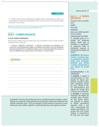 11
caderno do professor
ocializadas. Promova discussões para que os estudantes possam estimar a capaci-
dade de um recipiente maior (galão de suco de laranja),tendo como referência uma
medida conhecida como 1 litro, por exemplo. Procure orientar e incentivar os estu-
dantes para que também registrem a sistematização que você registrou na lousa.
AULA 5 – O FORMATO
DOS OBJETOS
-
TEMPO
Uma aula.
MATERIAIS
Lousa, giz, sólidos geomé-
tricos e sucatas.
ORGANIZAÇÃO DA TURMA
A atividade pode ser re-
alizada em pequenos
grupos, desde que se
considere o espaçamen-
to necessário entre os
estudantes, segundo as
orientações dos órgãos da
Saúde.
(EF02MA14) Reconhecer,
-
ras geométricas espaciais
(cubo, bloco retangular,
e esfera), relacionando-as
com objetos do mundo
físico.
DESENVOLVIMENTO E IN-
TERVENÇÕES
A atividade 1 explora o
reconhecimento e a com-
-
métricas espaciais (cubo,
-
de, cone, cilindro e esfe-
ra), relacionando-as com
objetos do mundo físico
e comuns aos estudantes.
A atividade 2 apresenta
ilustrações de objetos ob-
servados pelos estudan-
tes. Eles devem relacio-
nar (ligando) os objetos
com a apresentação dos
sucatas que você trouxe.
Explore as características
de cada uma das peças,
no levou exatamente 1 litro de suco de laranja, pois uma garrafa de 500 ml corresponde a meio
. Duas garrafas de meio litro, juntas, corresponde a 1 litro.
11
caderno do professor
socializadas. Promova discussões para que os estudantes possam estimar a capaci-
dade de um recipiente maior (galão de suco de laranja),tendo como referência uma
medida conhecida como 1 litro, por exemplo. Procure orientar e incentivar os estu-
dantes para que também registrem a sistematização que você registrou na lousa.
AULA 5 – O FORMATO
DOS OBJETOS
-
TEMPO
Uma aula.
MATERIAIS
Lousa, giz, sólidos geomé-
tricos e sucatas.
ORGANIZAÇÃO DA TURMA
A atividade pode ser re-
alizada em pequenos
grupos, desde que se
considere o espaçamen-
to necessário entre os
estudantes, segundo as
orientações dos órgãos da
Saúde.
(EF02MA14) Reconhecer,
-
ras geométricas espaciais
(cubo, bloco retangular,
e esfera), relacionando-as
com objetos do mundo
físico.
DESENVOLVIMENTO E IN-
TERVENÇÕES
A atividade 1 explora o
reconhecimento e a com-
-
métricas espaciais (cubo,
-
de, cone, cilindro e esfe-
ra), relacionando-as com
objetos do mundo físico
e comuns aos estudantes.
A atividade 2 apresenta
ilustrações de objetos ob-
servados pelos estudan-
tes. Eles devem relacio-
nar (ligando) os objetos
com a apresentação dos
sucatas que você trouxe.
Explore as características
de cada uma das peças,
Bruno levou exatamente 1 litro de suco de laranja, pois uma garrafa de 500 ml corresponde a meio
litro. Duas garrafas de meio litro, juntas, corresponde a 1 litro.
MATEMÁTICA |
137
caderno do professor
87
 